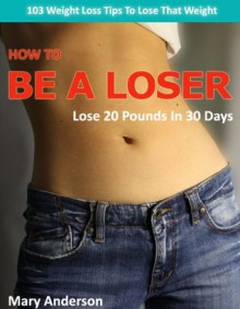 How To Be A Loser - Lose 20 Pounds in 30 Days - 103 Weight Loss Tips To Lose That Weight - Mary Anderson