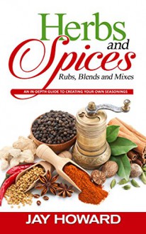 Herbs & Spices: Rubs, Blends and Mixes: An In-depth Guide to Creating Your Own Seasonings - Jay Howard