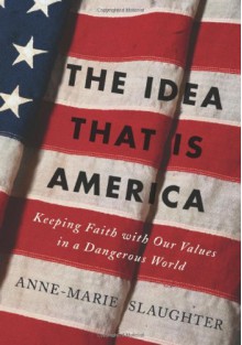 The Idea That Is America: Keeping Faith with Our Values in a Dangerous World - Anne-Marie Slaughter