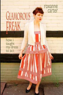 Glamorous Freak: How I Taught My Dress to Act - Roxanne Carter