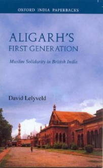 Aligarh's First Generation: Muslim Solidarity in British India - David Lelyveld