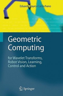 Geometric Computing: For Wavelet Transforms, Robot Vision, Learning, Control and Action - Eduardo Bayro-Corrochano