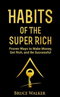 Habits of The Super Rich: Find Out How Rich People Think and Act Differently (Proven Ways to Make Money, Get Rich, and Be Successful) - Bruce Walker