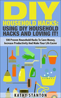 DIY Household Hacks: Using DIY Household Hacks And Loving It!: 100 Proven Household Hacks To Save Money, Increase Productivity And Make Your Life Easier (Simple Living Book 16) - Kathy Stanton