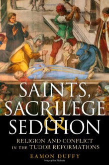 Saints, Sacrilege and Sedition: Religion and Conflict in the Tudor Reformations - Eamon Duffy