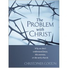 The Problem With Christ: Why we don't understand Jesus, His enemies, or the early Church - Christopher Gorton