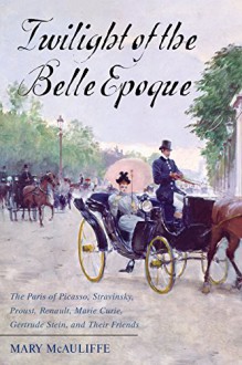 Twilight of the Belle Epoque: The Paris of Picasso, Stravinsky, Proust, Renault, Marie Curie, Gertrude Stein, and Their Friends through the Great War - Mary McAuliffe