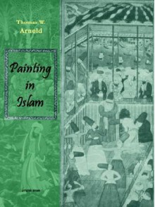 Painting in Islam, a Study of the Place of Pictorial Art in Muslim Culture - Thomas W. Arnold