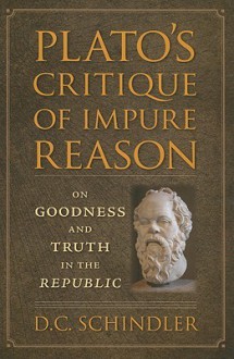 Plato's Critique of Impure Reason: On Goodness and Truth in the Republic - D.C. Schindler