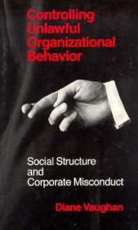 Controlling Unlawful Organizational Behavior: Social Structure and Corporate Misconduct - Diane Vaughan