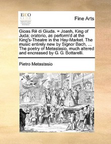 Gioas R Di Giuda. = Joash, King of Juda; Oratorio, as Perform'd at the King's-Theatre in the Hay-Market. the Music Entirely New by Signor Bach, ... th - Pietro Metastasio