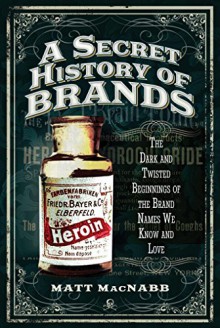 A Secret History of Brands: The Dark and Twisted Beginnings of the Brand Names We Know and Love - Matt MacNabb