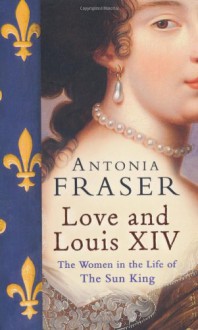 Love and Louis XIV: The Women in the Life of the Sun King - Antonia Fraser