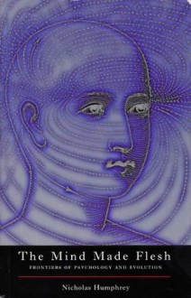 The Mind Made Flesh: Frontiers of Psychology and Evolution - Nicholas Humphrey