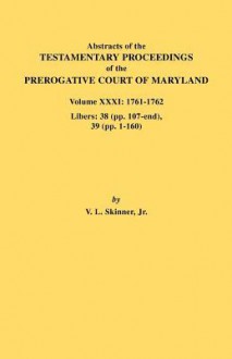 Abstracts of the Testamentary Proceedings of the Prerogative Court of Maryland. Volume XXXI: 1761-1762. Libers: 38 (Pp.107-End), 39 (Pp. 1-160) - Vernon L. Skinner Jr.