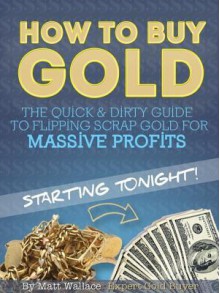 How to Buy Gold - The Quick & Dirty Guide to Flipping Scrap Gold for Massive Profits ... Starting Tonight! - Matt Wallace