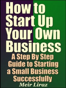 How to Start Up Your Own Business - A Step By Step Guide to Starting a Small Business Successfully - Meir Liraz