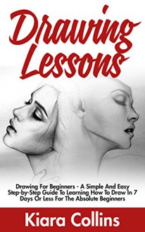 Drawing Lessons: Drawing For Beginners - A Simple And Easy Step-by-Step Guide To Learning How To Draw In 7 Days Or Less For The Absolute Beginners (Drawing, Drawing Books, Teach Yourself To Draw) - Kiara Collins