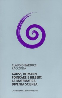 Gauss, Riemann, Poincaré e Hilbert. La matematica diventa scienza - Claudio Bartocci