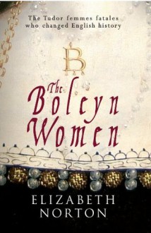 The Boleyn Women: The Tudor Femmes Fatales Who Changed English History - Elizabeth Norton