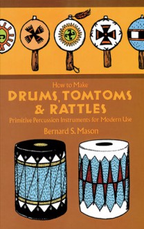 How to Make Drums, Tomtoms and Rattles: Primitive Percussion Instruments for Modern Use - Bernard S. Mason