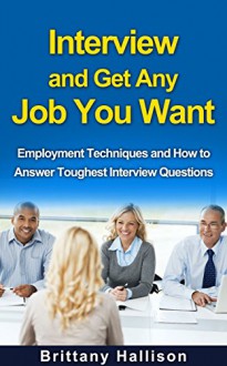 Interview and Get Any Job You Want: Employment Techniques and How to Answer Toughest Interview Questions (Interview, Get Job, Interview Questions, Interview ... and Answers, Employment, Job Skills) - Brittany Hallison, Interview, Interview Questions, Get Job