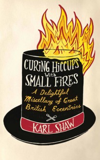 Curing Hiccups with Small Fires: A Delightful Miscellany of Great British Eccentrics - Karl Shaw