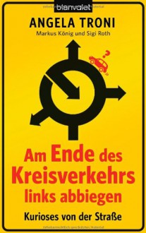 Am Ende des Kreisverkehrs links abbiegen: Kurioses aus der Fahrschule - Angela Troni, Markus König, Sigi Roth