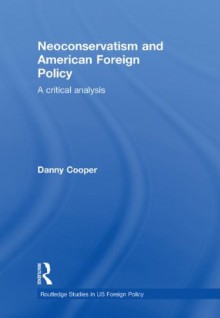 Neoconservatism and American Foreign Policy: A Critical Analysis (Routledge Studies in US Foreign Policy) - Danny Cooper