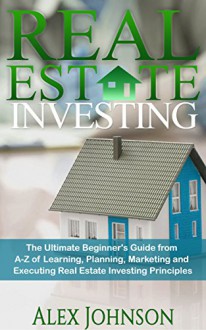 Real Estate Investing: The Ultimate Beginner's Guide from A-Z of Learning, Planning, Marketing and Executing Real Estate Investing Principles - ALEX JOHNSON