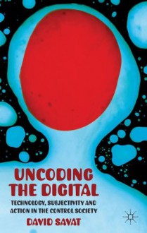 Uncoding the Digital: Technology, Subjectivity and Action in the Control Society - David Savat