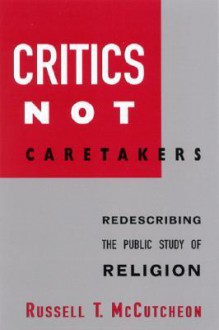 Critics Not Caretakers: Redescribing the Public Study of Religion - Russell T. McCutcheon