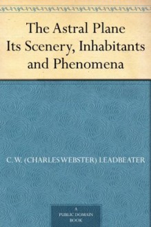 The Astral Plane Its Scenery, Inhabitants and Phenomena - C. W. (Charles Webster) Leadbeater