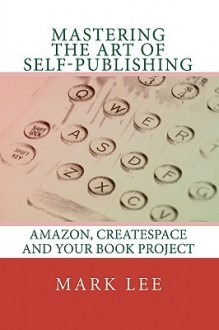 Mastering the Art of Self-Publishing: Amazon, Createspace and Your Book Project - Mark Lee