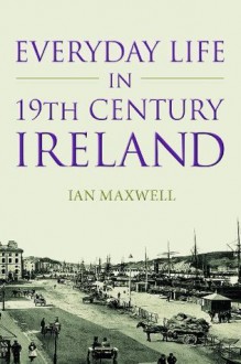 Everyday Life in Nineteenth Century Ireland: Poverty, Politics and the Irish People - Ian Maxwell