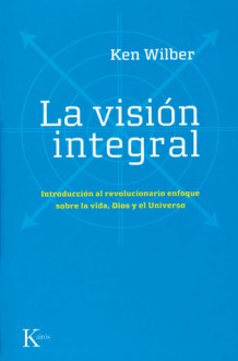 La vision integral: Introduccion al revolucionario enfoque sobre la vida, Dios y el Universo - Ken Wilber