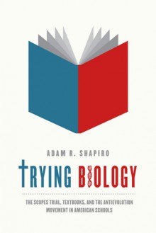 Trying Biology: The Scopes Trial, Textbooks, and the Antievolution Movement in American Schools - Adam Shapiro