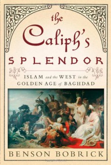 The Caliph's Splendor: Islam and the West in the Golden Age of Baghdad - Benson Bobrick