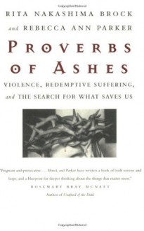 Proverbs of Ashes: Violence, Redemptive Suffering, and the Search for What Saves Us - Rita Nakashima Brock, Rebecca Ann Parker