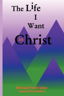 The Life I Want in Christ - Dr Michael Frank Sabo, Ted Ward