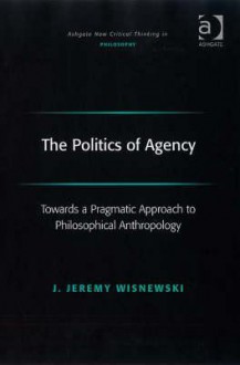 The Politics of Agency: Towards a Pragmatic Approach to Philosophical Anthropology - J. Jeremy Wisnewski