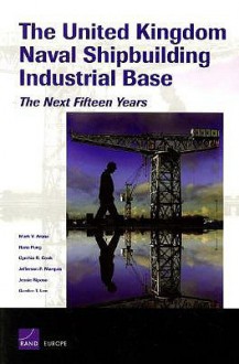 The United Kingdom Naval Shipbuilding Industrial Base: The Next Fifteen Years - Mark V. Arena, Cynthia R. Cook, Hans Pung