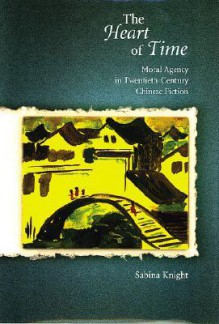 The Heart of Time: Moral Agency in Twentieth-Century Chinese Fiction - Sabina Knight