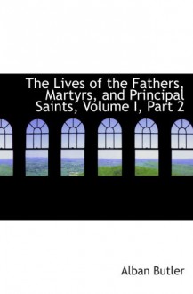 The Lives of the Fathers, Martyrs, and Principal Saints, Volume I, Part 2 - Alban Butler