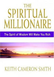 The Spiritual Millionaire: The Spirit Of Wisdom Will Make You Rich - Keith Cameron Smith