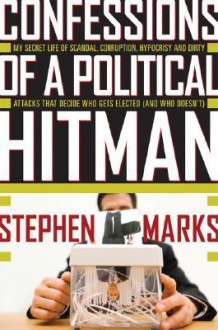 Confessions of a Political Hitman: My Secret Life of Scandal, Corruption, Hypocrisy and Dirty Attacks That Decide Who Get Elected (and Who Doesn't) - Stephen Marks