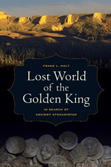 Lost World of the Golden King: In Search of Ancient Afghanistan - Frank L. Holt