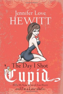 The Day I Shot Cupid: Hello, My Name Is Jennifer Love Hewitt and I'm a Love-aholic - Jennifer Love Hewitt