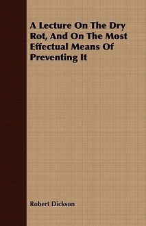 A Lecture on the Dry Rot, and on the Most Effectual Means of Preventing It - Robert Dickson