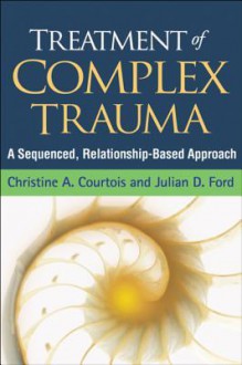 Treatment of Complex Trauma: A Sequenced, Relationship-Based Approach - Christine A. Courtois, Julian D. Ford